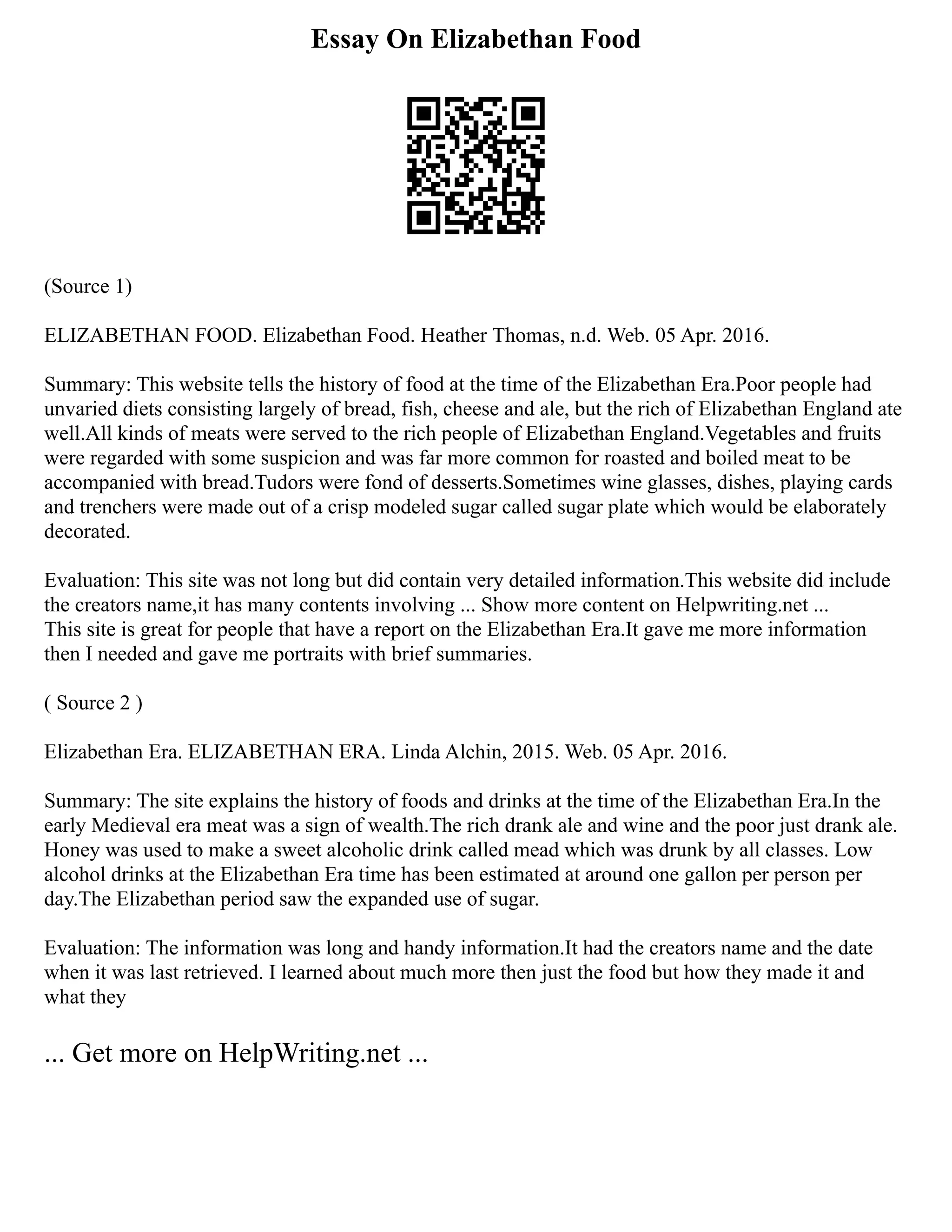Essay On Elizabethan Food
(Source 1)
ELIZABETHAN FOOD. Elizabethan Food. Heather Thomas, n.d. Web. 05 Apr. 2016.
Summary: This website tells the history of food at the time of the Elizabethan Era.Poor people had
unvaried diets consisting largely of bread, fish, cheese and ale, but the rich of Elizabethan England ate
well.All kinds of meats were served to the rich people of Elizabethan England.Vegetables and fruits
were regarded with some suspicion and was far more common for roasted and boiled meat to be
accompanied with bread.Tudors were fond of desserts.Sometimes wine glasses, dishes, playing cards
and trenchers were made out of a crisp modeled sugar called sugar plate which would be elaborately
decorated.
Evaluation: This site was not long but did contain very detailed information.This website did include
the creators name,it has many contents involving ... Show more content on Helpwriting.net ...
This site is great for people that have a report on the Elizabethan Era.It gave me more information
then I needed and gave me portraits with brief summaries.
( Source 2 )
Elizabethan Era. ELIZABETHAN ERA. Linda Alchin, 2015. Web. 05 Apr. 2016.
Summary: The site explains the history of foods and drinks at the time of the Elizabethan Era.In the
early Medieval era meat was a sign of wealth.The rich drank ale and wine and the poor just drank ale.
Honey was used to make a sweet alcoholic drink called mead which was drunk by all classes. Low
alcohol drinks at the Elizabethan Era time has been estimated at around one gallon per person per
day.The Elizabethan period saw the expanded use of sugar.
Evaluation: The information was long and handy information.It had the creators name and the date
when it was last retrieved. I learned about much more then just the food but how they made it and
what they
... Get more on HelpWriting.net ...
 