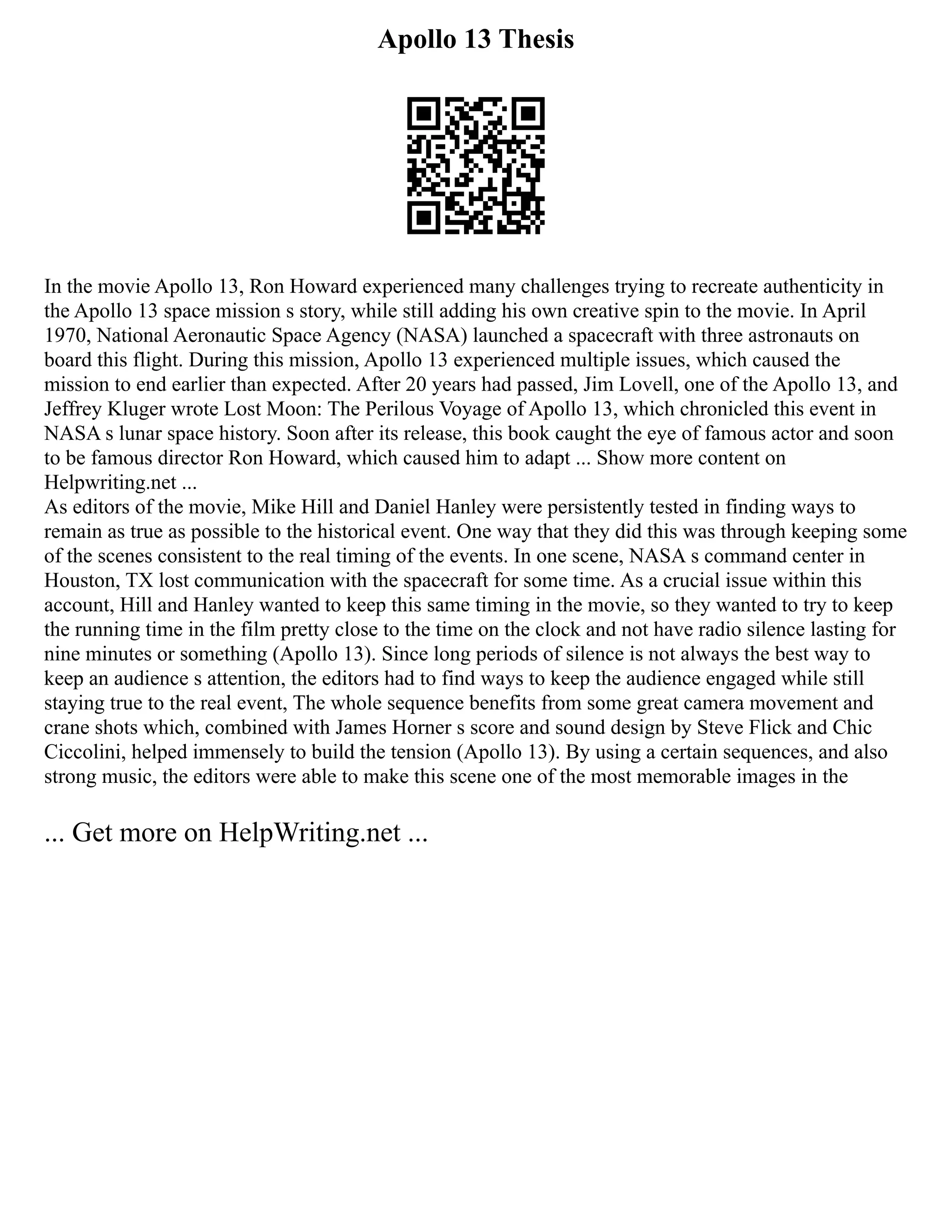 Apollo 13 Thesis
In the movie Apollo 13, Ron Howard experienced many challenges trying to recreate authenticity in
the Apollo 13 space mission s story, while still adding his own creative spin to the movie. In April
1970, National Aeronautic Space Agency (NASA) launched a spacecraft with three astronauts on
board this flight. During this mission, Apollo 13 experienced multiple issues, which caused the
mission to end earlier than expected. After 20 years had passed, Jim Lovell, one of the Apollo 13, and
Jeffrey Kluger wrote Lost Moon: The Perilous Voyage of Apollo 13, which chronicled this event in
NASA s lunar space history. Soon after its release, this book caught the eye of famous actor and soon
to be famous director Ron Howard, which caused him to adapt ... Show more content on
Helpwriting.net ...
As editors of the movie, Mike Hill and Daniel Hanley were persistently tested in finding ways to
remain as true as possible to the historical event. One way that they did this was through keeping some
of the scenes consistent to the real timing of the events. In one scene, NASA s command center in
Houston, TX lost communication with the spacecraft for some time. As a crucial issue within this
account, Hill and Hanley wanted to keep this same timing in the movie, so they wanted to try to keep
the running time in the film pretty close to the time on the clock and not have radio silence lasting for
nine minutes or something (Apollo 13). Since long periods of silence is not always the best way to
keep an audience s attention, the editors had to find ways to keep the audience engaged while still
staying true to the real event, The whole sequence benefits from some great camera movement and
crane shots which, combined with James Horner s score and sound design by Steve Flick and Chic
Ciccolini, helped immensely to build the tension (Apollo 13). By using a certain sequences, and also
strong music, the editors were able to make this scene one of the most memorable images in the
... Get more on HelpWriting.net ...
 
