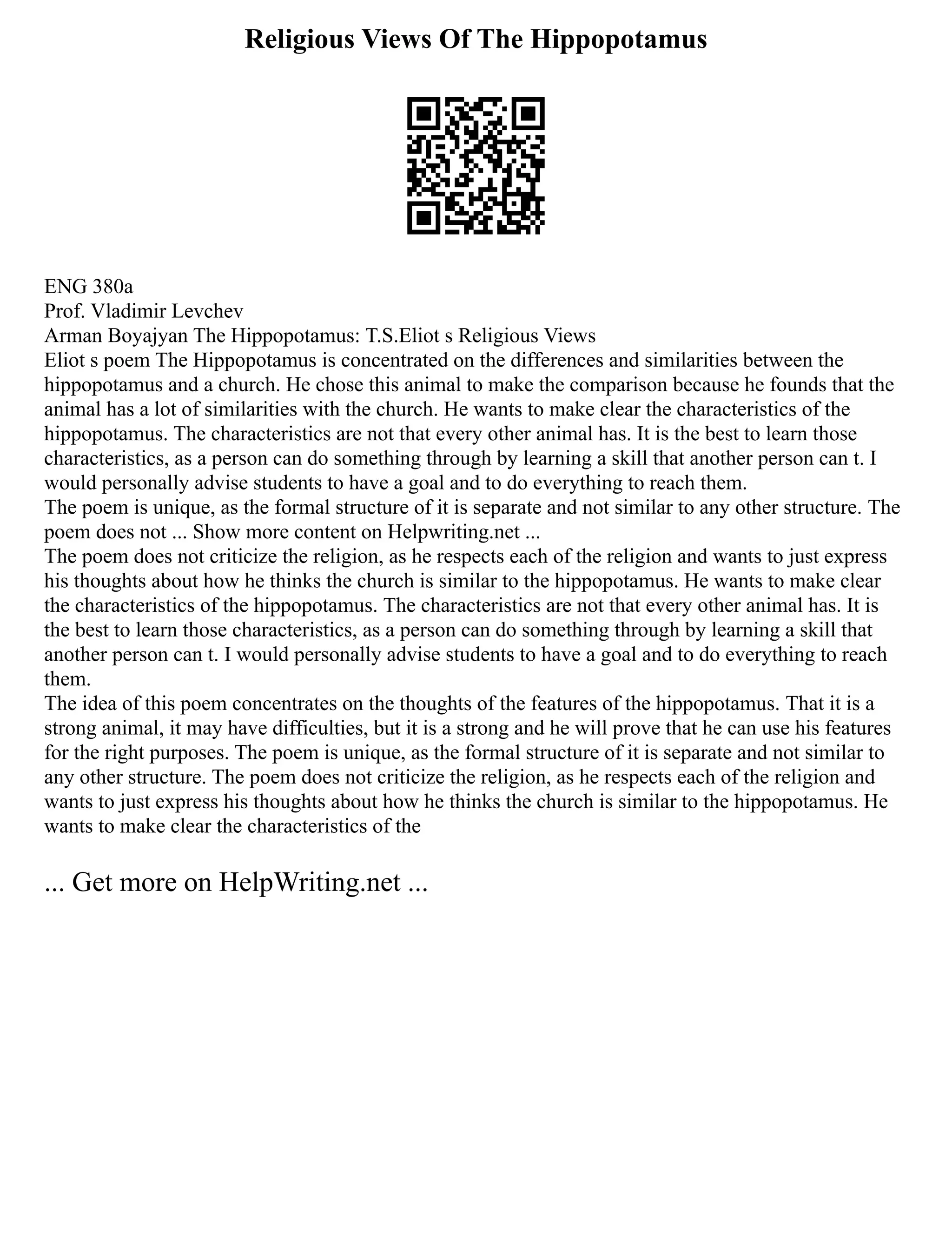 Religious Views Of The Hippopotamus
ENG 380a
Prof. Vladimir Levchev
Arman Boyajyan The Hippopotamus: T.S.Eliot s Religious Views
Eliot s poem The Hippopotamus is concentrated on the differences and similarities between the
hippopotamus and a church. He chose this animal to make the comparison because he founds that the
animal has a lot of similarities with the church. He wants to make clear the characteristics of the
hippopotamus. The characteristics are not that every other animal has. It is the best to learn those
characteristics, as a person can do something through by learning a skill that another person can t. I
would personally advise students to have a goal and to do everything to reach them.
The poem is unique, as the formal structure of it is separate and not similar to any other structure. The
poem does not ... Show more content on Helpwriting.net ...
The poem does not criticize the religion, as he respects each of the religion and wants to just express
his thoughts about how he thinks the church is similar to the hippopotamus. He wants to make clear
the characteristics of the hippopotamus. The characteristics are not that every other animal has. It is
the best to learn those characteristics, as a person can do something through by learning a skill that
another person can t. I would personally advise students to have a goal and to do everything to reach
them.
The idea of this poem concentrates on the thoughts of the features of the hippopotamus. That it is a
strong animal, it may have difficulties, but it is a strong and he will prove that he can use his features
for the right purposes. The poem is unique, as the formal structure of it is separate and not similar to
any other structure. The poem does not criticize the religion, as he respects each of the religion and
wants to just express his thoughts about how he thinks the church is similar to the hippopotamus. He
wants to make clear the characteristics of the
... Get more on HelpWriting.net ...
 