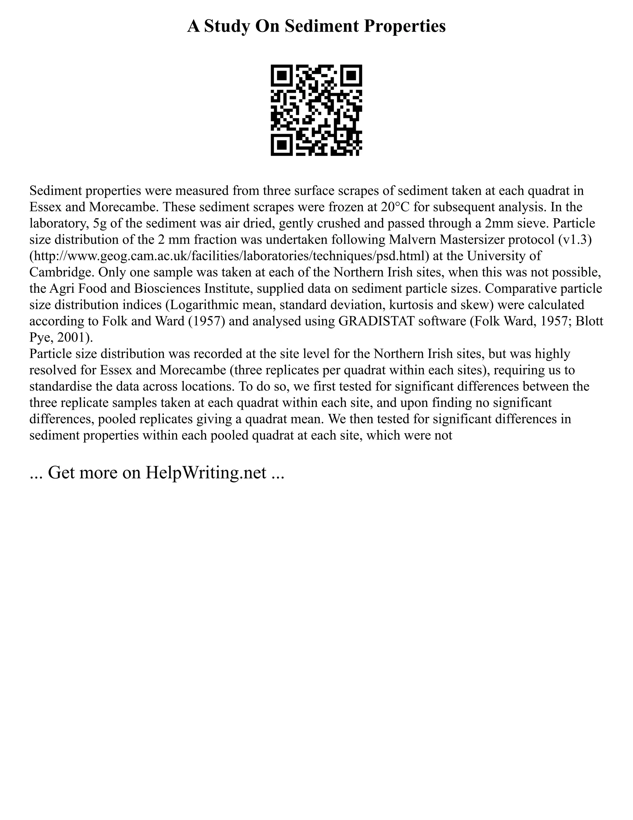A Study On Sediment Properties
Sediment properties were measured from three surface scrapes of sediment taken at each quadrat in
Essex and Morecambe. These sediment scrapes were frozen at 20°C for subsequent analysis. In the
laboratory, 5g of the sediment was air dried, gently crushed and passed through a 2mm sieve. Particle
size distribution of the 2 mm fraction was undertaken following Malvern Mastersizer protocol (v1.3)
(http://www.geog.cam.ac.uk/facilities/laboratories/techniques/psd.html) at the University of
Cambridge. Only one sample was taken at each of the Northern Irish sites, when this was not possible,
the Agri Food and Biosciences Institute, supplied data on sediment particle sizes. Comparative particle
size distribution indices (Logarithmic mean, standard deviation, kurtosis and skew) were calculated
according to Folk and Ward (1957) and analysed using GRADISTAT software (Folk Ward, 1957; Blott
Pye, 2001).
Particle size distribution was recorded at the site level for the Northern Irish sites, but was highly
resolved for Essex and Morecambe (three replicates per quadrat within each sites), requiring us to
standardise the data across locations. To do so, we first tested for significant differences between the
three replicate samples taken at each quadrat within each site, and upon finding no significant
differences, pooled replicates giving a quadrat mean. We then tested for significant differences in
sediment properties within each pooled quadrat at each site, which were not
... Get more on HelpWriting.net ...
 