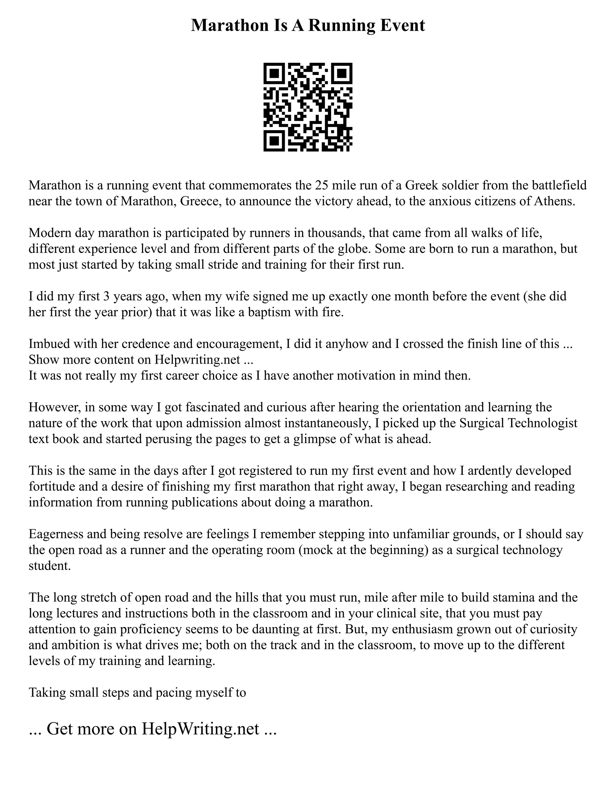 Marathon Is A Running Event
Marathon is a running event that commemorates the 25 mile run of a Greek soldier from the battlefield
near the town of Marathon, Greece, to announce the victory ahead, to the anxious citizens of Athens.
Modern day marathon is participated by runners in thousands, that came from all walks of life,
different experience level and from different parts of the globe. Some are born to run a marathon, but
most just started by taking small stride and training for their first run.
I did my first 3 years ago, when my wife signed me up exactly one month before the event (she did
her first the year prior) that it was like a baptism with fire.
Imbued with her credence and encouragement, I did it anyhow and I crossed the finish line of this ...
Show more content on Helpwriting.net ...
It was not really my first career choice as I have another motivation in mind then.
However, in some way I got fascinated and curious after hearing the orientation and learning the
nature of the work that upon admission almost instantaneously, I picked up the Surgical Technologist
text book and started perusing the pages to get a glimpse of what is ahead.
This is the same in the days after I got registered to run my first event and how I ardently developed
fortitude and a desire of finishing my first marathon that right away, I began researching and reading
information from running publications about doing a marathon.
Eagerness and being resolve are feelings I remember stepping into unfamiliar grounds, or I should say
the open road as a runner and the operating room (mock at the beginning) as a surgical technology
student.
The long stretch of open road and the hills that you must run, mile after mile to build stamina and the
long lectures and instructions both in the classroom and in your clinical site, that you must pay
attention to gain proficiency seems to be daunting at first. But, my enthusiasm grown out of curiosity
and ambition is what drives me; both on the track and in the classroom, to move up to the different
levels of my training and learning.
Taking small steps and pacing myself to
... Get more on HelpWriting.net ...
 