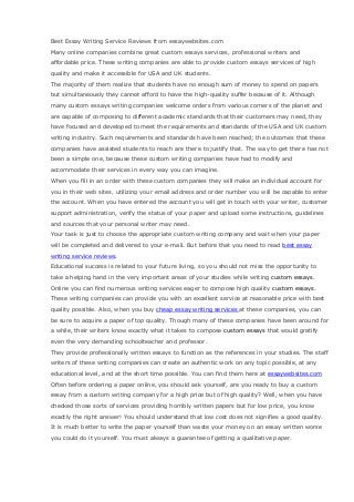 Best Essay Writing Service Reviews from essaywebsites.com
Many online companies combine great custom essays services, professional writers and
affordable price. These writing companies are able to provide custom essays services of high
quality and make it accessible for USA and UK students.
The majority of them realize that students have no enough sum of money to spend on papers
but simultaneously they cannot afford to have the high-quality suffer because of it. Although
many custom essays writing companies welcome orders from various corners of the planet and
are capable of composing to different academic standards that their customers may need, they
have focused and developed to meet the requirements and standards of the USA and UK custom
writing industry. Such requirements and standards have been reached; the outcomes that these
companies have assisted students to reach are there to justify that. The way to get there has not
been a simple one, because these custom writing companies have had to modify and
accommodate their services in every way you can imagine.
When you fill in an order with these custom companies they will make an individual account for
you in their web sites, utilizing your email address and order number you will be capable to enter
the account. When you have entered the account you will get in touch with your writer, customer
support administration, verify the status of your paper and upload some instructions, guidelines
and sources that your personal writer may need.
Your task is just to choose the appropriate custom writing company and wait when your paper
will be completed and delivered to your e-mail. But before that you need to read best essay
writing service reviews.
Educational success is related to your future living, so you should not miss the opportunity to
take a helping hand in the very important areas of your studies while writing custom essays.
Online you can find numerous writing services eager to compose high quality custom essays.
These writing companies can provide you with an excellent service at reasonable price with best
quality possible. Also, when you buy cheap essay writing services at these companies, you can
be sure to acquire a paper of top quality. Though many of these companies have been around for
a while, their writers know exactly what it takes to compose custom essays that would gratify
even the very demanding schoolteacher and professor.
They provide professionally written essays to function as the references in your studies. The staff
writers of these writing companies can create an authentic work on any topic possible, at any
educational level, and at the short time possible. You can find them here at essaywebsites.com
Often before ordering a paper online, you should ask yourself, are you ready to buy a custom
essay from a custom writing company for a high price but of high quality? Well, when you have
checked those sorts of services providing horribly written papers but for low price, you know
exactly the right answer! You should understand that low cost does not signifies a good quality.
It is much better to write the paper yourself than waste your money on an essay written worse
you could do it yourself. You must always a guarantee of getting a qualitative paper.
 