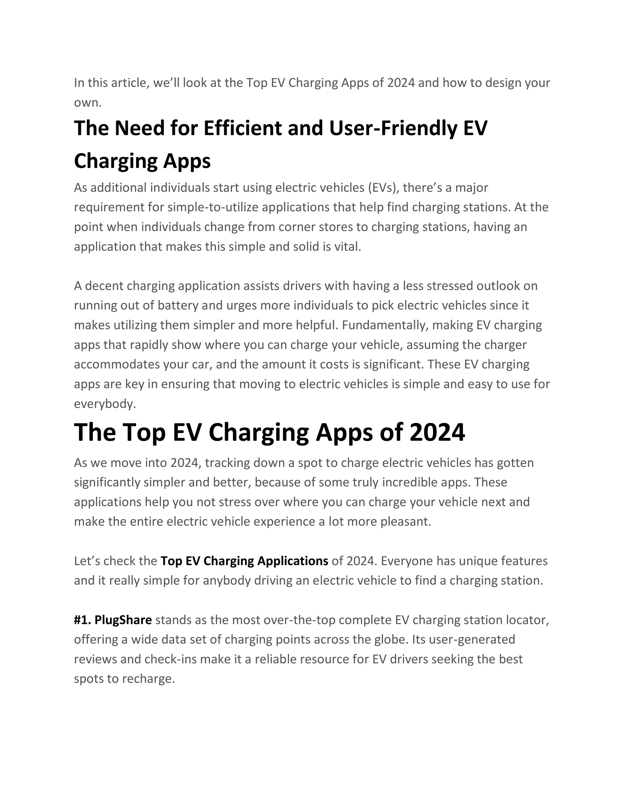 In this article, we’ll look at the Top EV Charging Apps of 2024 and how to design your
own.
The Need for Efficient and User-Friendly EV
Charging Apps
As additional individuals start using electric vehicles (EVs), there’s a major
requirement for simple-to-utilize applications that help find charging stations. At the
point when individuals change from corner stores to charging stations, having an
application that makes this simple and solid is vital.
A decent charging application assists drivers with having a less stressed outlook on
running out of battery and urges more individuals to pick electric vehicles since it
makes utilizing them simpler and more helpful. Fundamentally, making EV charging
apps that rapidly show where you can charge your vehicle, assuming the charger
accommodates your car, and the amount it costs is significant. These EV charging
apps are key in ensuring that moving to electric vehicles is simple and easy to use for
everybody.
The Top EV Charging Apps of 2024
As we move into 2024, tracking down a spot to charge electric vehicles has gotten
significantly simpler and better, because of some truly incredible apps. These
applications help you not stress over where you can charge your vehicle next and
make the entire electric vehicle experience a lot more pleasant.
Let’s check the Top EV Charging Applications of 2024. Everyone has unique features
and it really simple for anybody driving an electric vehicle to find a charging station.
#1. PlugShare stands as the most over-the-top complete EV charging station locator,
offering a wide data set of charging points across the globe. Its user-generated
reviews and check-ins make it a reliable resource for EV drivers seeking the best
spots to recharge.
 