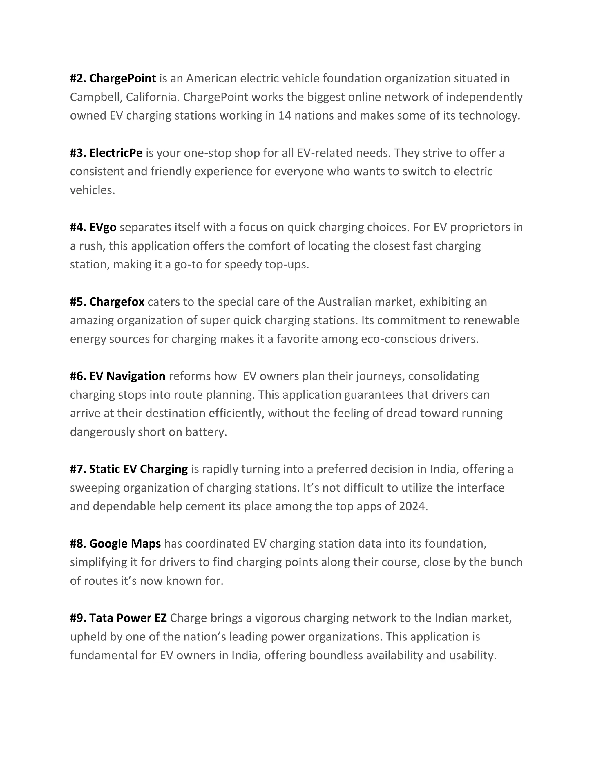 #2. ChargePoint is an American electric vehicle foundation organization situated in
Campbell, California. ChargePoint works the biggest online network of independently
owned EV charging stations working in 14 nations and makes some of its technology.
#3. ElectricPe is your one-stop shop for all EV-related needs. They strive to offer a
consistent and friendly experience for everyone who wants to switch to electric
vehicles.
#4. EVgo separates itself with a focus on quick charging choices. For EV proprietors in
a rush, this application offers the comfort of locating the closest fast charging
station, making it a go-to for speedy top-ups.
#5. Chargefox caters to the special care of the Australian market, exhibiting an
amazing organization of super quick charging stations. Its commitment to renewable
energy sources for charging makes it a favorite among eco-conscious drivers.
#6. EV Navigation reforms how EV owners plan their journeys, consolidating
charging stops into route planning. This application guarantees that drivers can
arrive at their destination efficiently, without the feeling of dread toward running
dangerously short on battery.
#7. Static EV Charging is rapidly turning into a preferred decision in India, offering a
sweeping organization of charging stations. It’s not difficult to utilize the interface
and dependable help cement its place among the top apps of 2024.
#8. Google Maps has coordinated EV charging station data into its foundation,
simplifying it for drivers to find charging points along their course, close by the bunch
of routes it’s now known for.
#9. Tata Power EZ Charge brings a vigorous charging network to the Indian market,
upheld by one of the nation’s leading power organizations. This application is
fundamental for EV owners in India, offering boundless availability and usability.
 