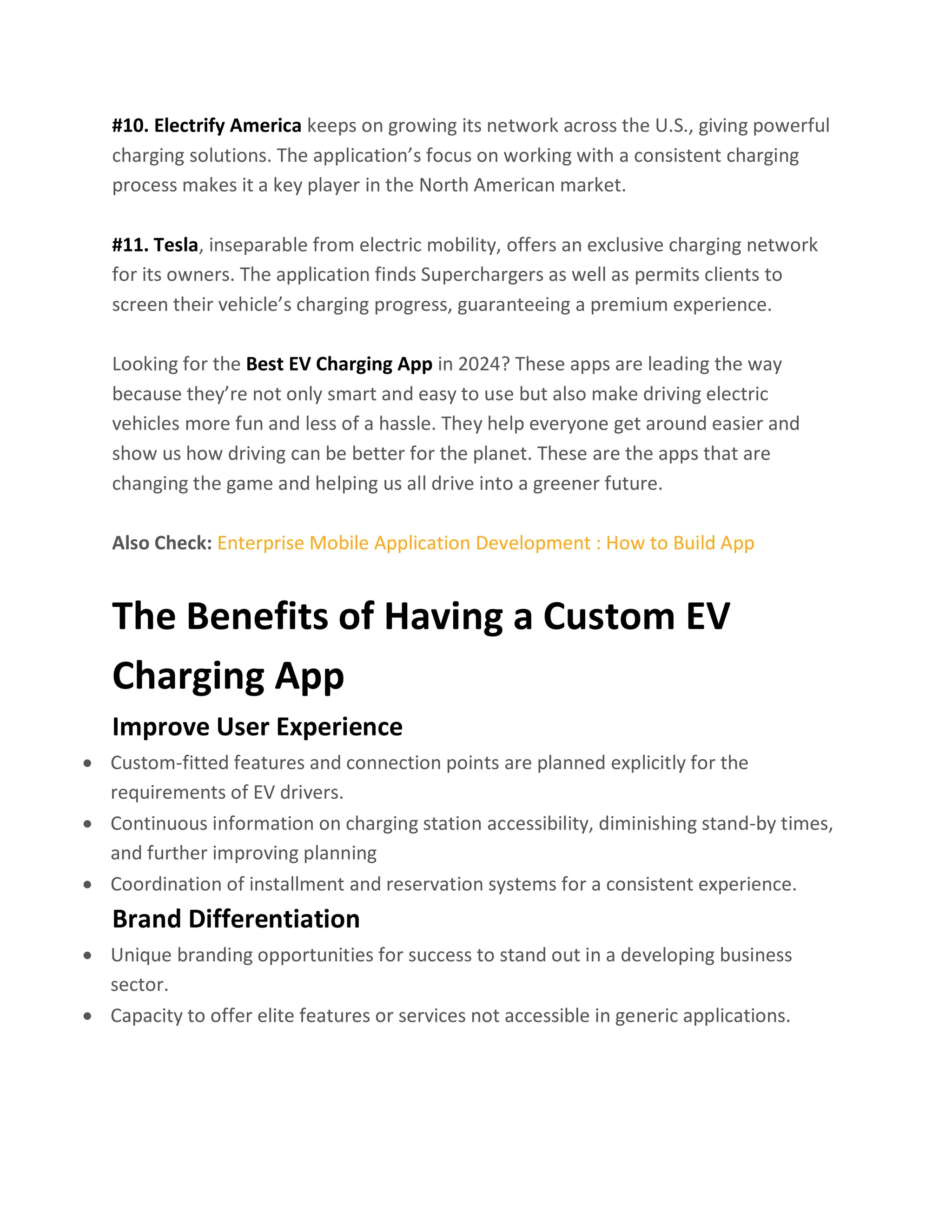 #10. Electrify America keeps on growing its network across the U.S., giving powerful
charging solutions. The application’s focus on working with a consistent charging
process makes it a key player in the North American market.
#11. Tesla, inseparable from electric mobility, offers an exclusive charging network
for its owners. The application finds Superchargers as well as permits clients to
screen their vehicle’s charging progress, guaranteeing a premium experience.
Looking for the Best EV Charging App in 2024? These apps are leading the way
because they’re not only smart and easy to use but also make driving electric
vehicles more fun and less of a hassle. They help everyone get around easier and
show us how driving can be better for the planet. These are the apps that are
changing the game and helping us all drive into a greener future.
Also Check: Enterprise Mobile Application Development : How to Build App
The Benefits of Having a Custom EV
Charging App
Improve User Experience
• Custom-fitted features and connection points are planned explicitly for the
requirements of EV drivers.
• Continuous information on charging station accessibility, diminishing stand-by times,
and further improving planning
• Coordination of installment and reservation systems for a consistent experience.
Brand Differentiation
• Unique branding opportunities for success to stand out in a developing business
sector.
• Capacity to offer elite features or services not accessible in generic applications.
 