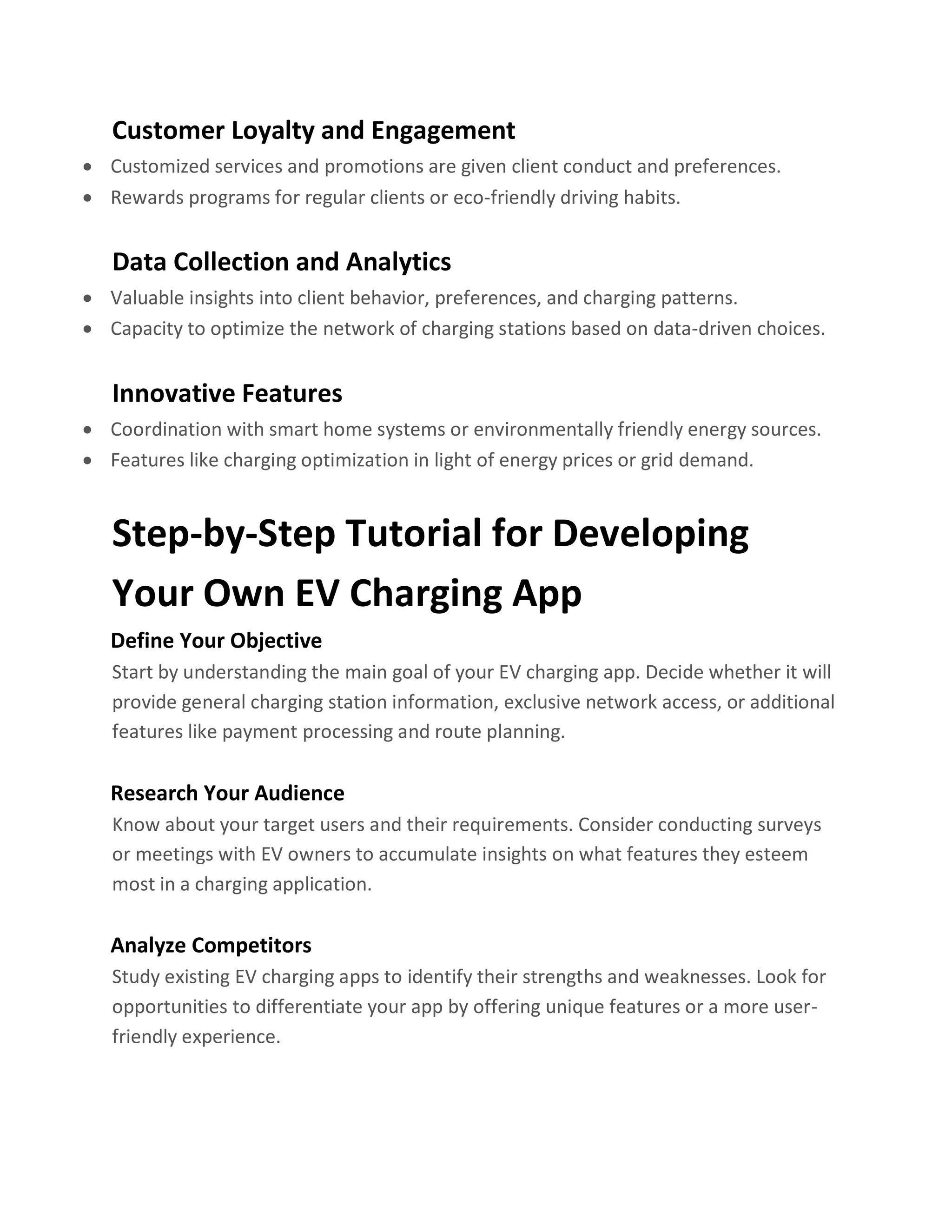 Customer Loyalty and Engagement
• Customized services and promotions are given client conduct and preferences.
• Rewards programs for regular clients or eco-friendly driving habits.
Data Collection and Analytics
• Valuable insights into client behavior, preferences, and charging patterns.
• Capacity to optimize the network of charging stations based on data-driven choices.
Innovative Features
• Coordination with smart home systems or environmentally friendly energy sources.
• Features like charging optimization in light of energy prices or grid demand.
Step-by-Step Tutorial for Developing
Your Own EV Charging App
Define Your Objective
Start by understanding the main goal of your EV charging app. Decide whether it will
provide general charging station information, exclusive network access, or additional
features like payment processing and route planning.
Research Your Audience
Know about your target users and their requirements. Consider conducting surveys
or meetings with EV owners to accumulate insights on what features they esteem
most in a charging application.
Analyze Competitors
Study existing EV charging apps to identify their strengths and weaknesses. Look for
opportunities to differentiate your app by offering unique features or a more user-
friendly experience.
 
