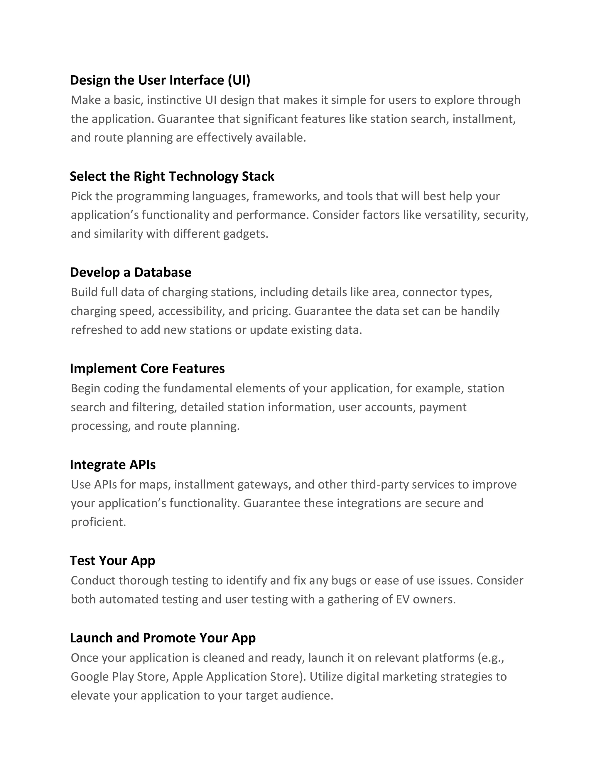 Design the User Interface (UI)
Make a basic, instinctive UI design that makes it simple for users to explore through
the application. Guarantee that significant features like station search, installment,
and route planning are effectively available.
Select the Right Technology Stack
Pick the programming languages, frameworks, and tools that will best help your
application’s functionality and performance. Consider factors like versatility, security,
and similarity with different gadgets.
Develop a Database
Build full data of charging stations, including details like area, connector types,
charging speed, accessibility, and pricing. Guarantee the data set can be handily
refreshed to add new stations or update existing data.
Implement Core Features
Begin coding the fundamental elements of your application, for example, station
search and filtering, detailed station information, user accounts, payment
processing, and route planning.
Integrate APIs
Use APIs for maps, installment gateways, and other third-party services to improve
your application’s functionality. Guarantee these integrations are secure and
proficient.
Test Your App
Conduct thorough testing to identify and fix any bugs or ease of use issues. Consider
both automated testing and user testing with a gathering of EV owners.
Launch and Promote Your App
Once your application is cleaned and ready, launch it on relevant platforms (e.g.,
Google Play Store, Apple Application Store). Utilize digital marketing strategies to
elevate your application to your target audience.
 