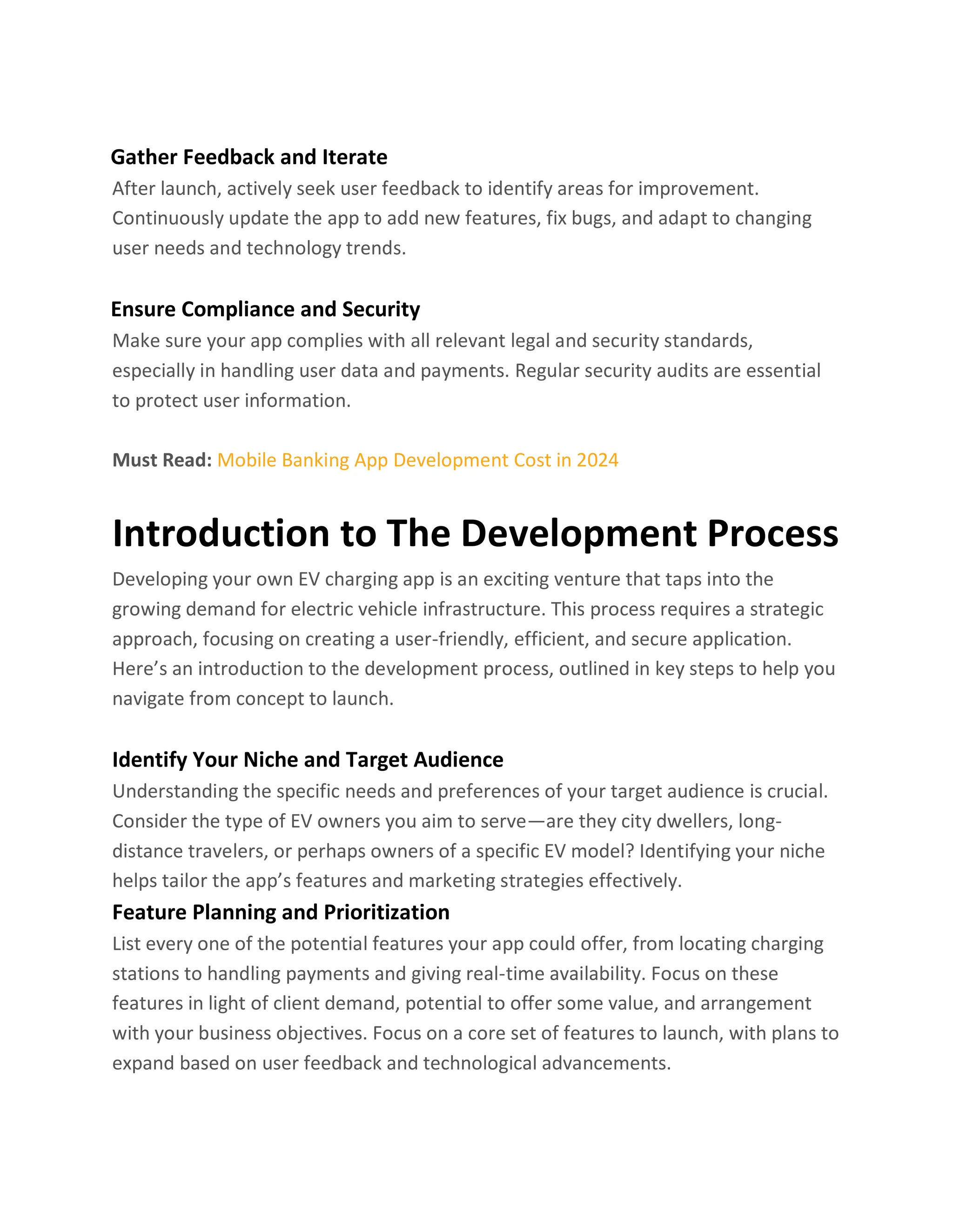 Gather Feedback and Iterate
After launch, actively seek user feedback to identify areas for improvement.
Continuously update the app to add new features, fix bugs, and adapt to changing
user needs and technology trends.
Ensure Compliance and Security
Make sure your app complies with all relevant legal and security standards,
especially in handling user data and payments. Regular security audits are essential
to protect user information.
Must Read: Mobile Banking App Development Cost in 2024
Introduction to The Development Process
Developing your own EV charging app is an exciting venture that taps into the
growing demand for electric vehicle infrastructure. This process requires a strategic
approach, focusing on creating a user-friendly, efficient, and secure application.
Here’s an introduction to the development process, outlined in key steps to help you
navigate from concept to launch.
Identify Your Niche and Target Audience
Understanding the specific needs and preferences of your target audience is crucial.
Consider the type of EV owners you aim to serve—are they city dwellers, long-
distance travelers, or perhaps owners of a specific EV model? Identifying your niche
helps tailor the app’s features and marketing strategies effectively.
Feature Planning and Prioritization
List every one of the potential features your app could offer, from locating charging
stations to handling payments and giving real-time availability. Focus on these
features in light of client demand, potential to offer some value, and arrangement
with your business objectives. Focus on a core set of features to launch, with plans to
expand based on user feedback and technological advancements.
 