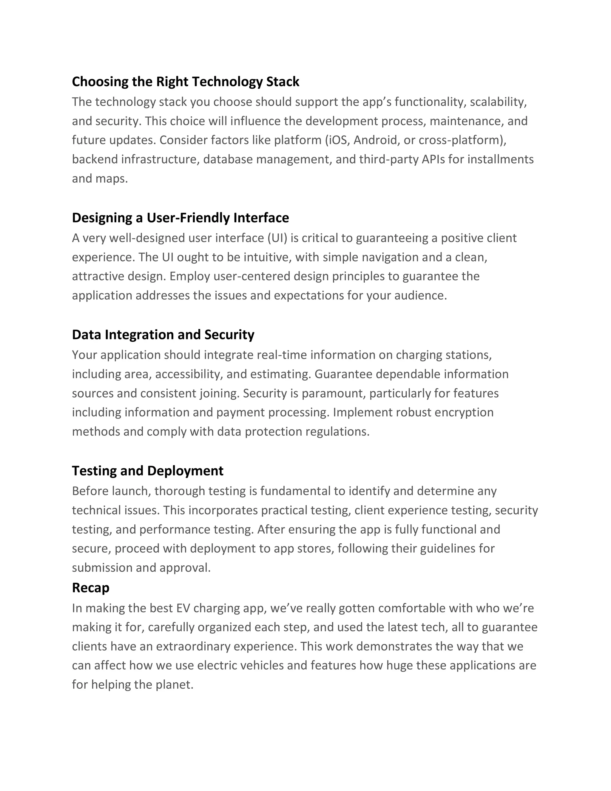 Choosing the Right Technology Stack
The technology stack you choose should support the app’s functionality, scalability,
and security. This choice will influence the development process, maintenance, and
future updates. Consider factors like platform (iOS, Android, or cross-platform),
backend infrastructure, database management, and third-party APIs for installments
and maps.
Designing a User-Friendly Interface
A very well-designed user interface (UI) is critical to guaranteeing a positive client
experience. The UI ought to be intuitive, with simple navigation and a clean,
attractive design. Employ user-centered design principles to guarantee the
application addresses the issues and expectations for your audience.
Data Integration and Security
Your application should integrate real-time information on charging stations,
including area, accessibility, and estimating. Guarantee dependable information
sources and consistent joining. Security is paramount, particularly for features
including information and payment processing. Implement robust encryption
methods and comply with data protection regulations.
Testing and Deployment
Before launch, thorough testing is fundamental to identify and determine any
technical issues. This incorporates practical testing, client experience testing, security
testing, and performance testing. After ensuring the app is fully functional and
secure, proceed with deployment to app stores, following their guidelines for
submission and approval.
Recap
In making the best EV charging app, we’ve really gotten comfortable with who we’re
making it for, carefully organized each step, and used the latest tech, all to guarantee
clients have an extraordinary experience. This work demonstrates the way that we
can affect how we use electric vehicles and features how huge these applications are
for helping the planet.
 