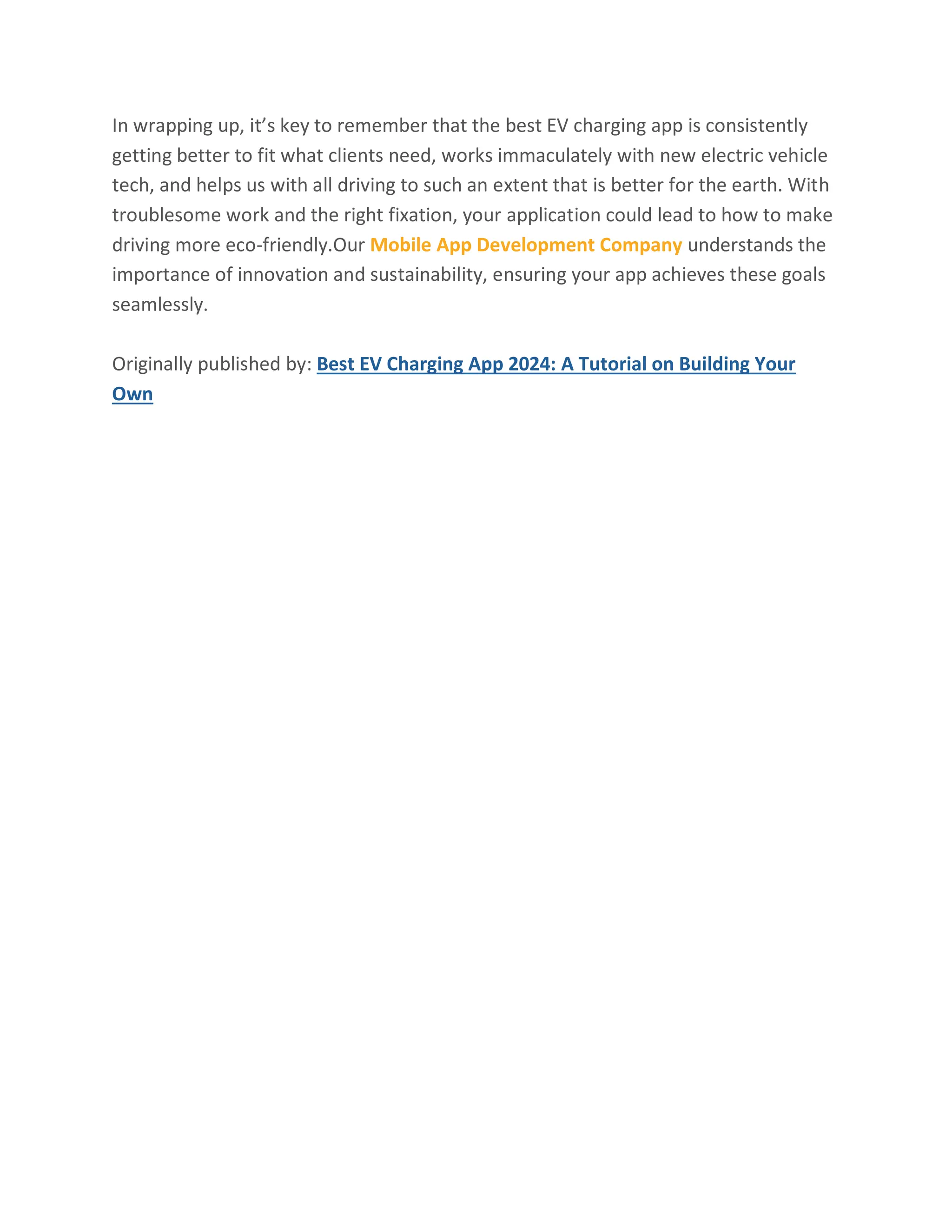 In wrapping up, it’s key to remember that the best EV charging app is consistently
getting better to fit what clients need, works immaculately with new electric vehicle
tech, and helps us with all driving to such an extent that is better for the earth. With
troublesome work and the right fixation, your application could lead to how to make
driving more eco-friendly.Our Mobile App Development Company understands the
importance of innovation and sustainability, ensuring your app achieves these goals
seamlessly.
Originally published by: Best EV Charging App 2024: A Tutorial on Building Your
Own
 