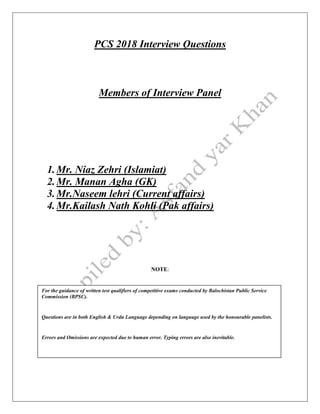 PCS 2018 Interview Questions
Members of Interview Panel
1.Mr. Niaz Zehri (Islamiat)
2.Mr. Manan Agha (GK)
3.Mr.Naseem lehri (Current affairs)
4.Mr.Kailash Nath Kohli (Pak affairs)
NOTE:
For the guidance of written test qualifiers of competitive exams conducted by Balochistan Public Service
Commission (BPSC).
Questions are in both English & Urdu Language depending on language used by the honourable panelists.
Errors and Omissions are expected due to human error. Typing errors are also inevitable.
 