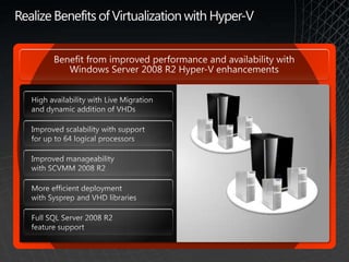 Realize Benefits of Virtualization with Hyper-VBenefit from improved performance and availability with Windows Server 2008 R2 Hyper-V enhancementsHigh availability with Live Migration and dynamic addition of VHDsImproved scalability with support for up to 64 logical processors Improved manageability with SCVMM 2008 R2 More efficient deployment with Sysprep and VHD librariesFull SQL Server 2008 R2 feature support