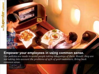 Empower your employees in using common sense.<br />Our policies are made to avoid people taking advantage of them. Result:...
