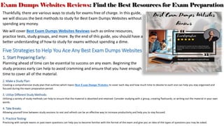 Exam Dumps Websites Reviews: Find the Best Resources for Exam Preparation
Thankfully, there are various ways to study for exams free of charge. In this guide,
we will discuss the best methods to study for Best Exam Dumps Websites without
spending any money.
We will cover Best Exam Dumps Websites Reviews such as online resources,
practice tests, study groups, and more. By the end of this guide, you should have a
better understanding of how to study for exams without spending a dime.
Five Strategies to Help You Ace Any Best Exam Dumps Websites
1. Start Preparing Early:
Planning ahead of time can be essential to success on any exam. Beginning the
study process early can help to avoid cramming and ensure that you have enough
time to cover all of the material.
2. Make a Study Plan:
Creating a comprehensive study plan that outlines which topics Best Exam Dumps Websites to cover each day and how much time to devote to each one can help you stay organized and
focused during the exam preparation period.
3. Utilize Different Study Methods:
Utilizing a variety of study methods can help to ensure that the material is absorbed and retained. Consider studying with a group, creating flashcards, or writing out the material in your own
words.
4. Take Breaks:
Allowing yourself time between study sessions to rest and refresh can be an effective way to increase productivity and help you to stay focused.
5. Practice Testing:
Practicing with sample exams or past exam questions can help you to become familiar with the format of the exam and give you an idea of the types of questions you may be asked.
 
