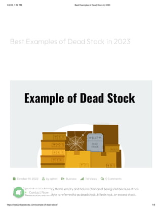 3/3/23, 1:52 PM Best Examples of Dead Stock in 2023
https://webuydeadstocks.com/example-of-dead-stock/ 1/8
 October 19, 2022  by admin  Business  116 Views  0Comments
The merchandise in afactorythat is emptyandhas nochance ofbeingsoldbecause it has
become obsolete or out ofstyle is referredtoas deadstock,killedstock,or excess stock.
Best Examples of DeadStock in 2023
Contact Now
1
 