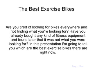 The Best Exercise Bikes Are you tired of looking for bikes everywhere and not finding what you're looking for? Have you already bought any kind of fitness equipment and found later that it was not what you were looking for? In this presentation I'm going to tell you which are the best exercise bikes there are right now. tiny.cc/tfes 