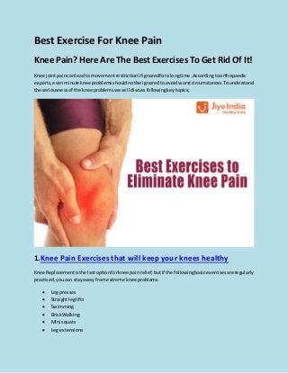 Best Exercise For Knee Pain
Knee Pain? Here Are The Best Exercises To Get Rid Of It!
Knee jointpaincanleadto movementrestrictionif ignoredforalongtime.Accordingtoorthopaedic
experts,evenminute knee problemsshouldnotbe ignoredtoavoidworstcircumstances.Tounderstand
the seriousnessof the knee problemswe will discussfollowingkeytopics;
1.Knee Pain Exercises that will keep your knees healthy
Knee Replacementisthe lastoptionforknee painrelief,butif the followingbasicexercisesare regularly
practised,youcan stayaway fromextreme knee problems.
 Leg presses
 Straightleglifts
 Swimming
 BriskWalking
 Mini squats
 Leg extensions
 
