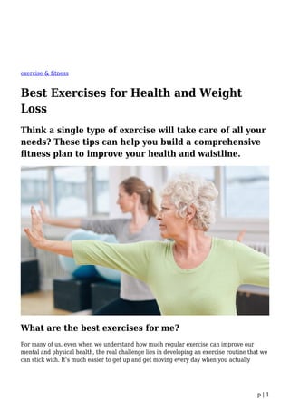 p | 1
exercise & fitness
Best Exercises for Health and Weight
Loss
Think a single type of exercise will take care of all your
needs? These tips can help you build a comprehensive
fitness plan to improve your health and waistline.
What are the best exercises for me?
For many of us, even when we understand how much regular exercise can improve our
mental and physical health, the real challenge lies in developing an exercise routine that we
can stick with. It’s much easier to get up and get moving every day when you actually
 