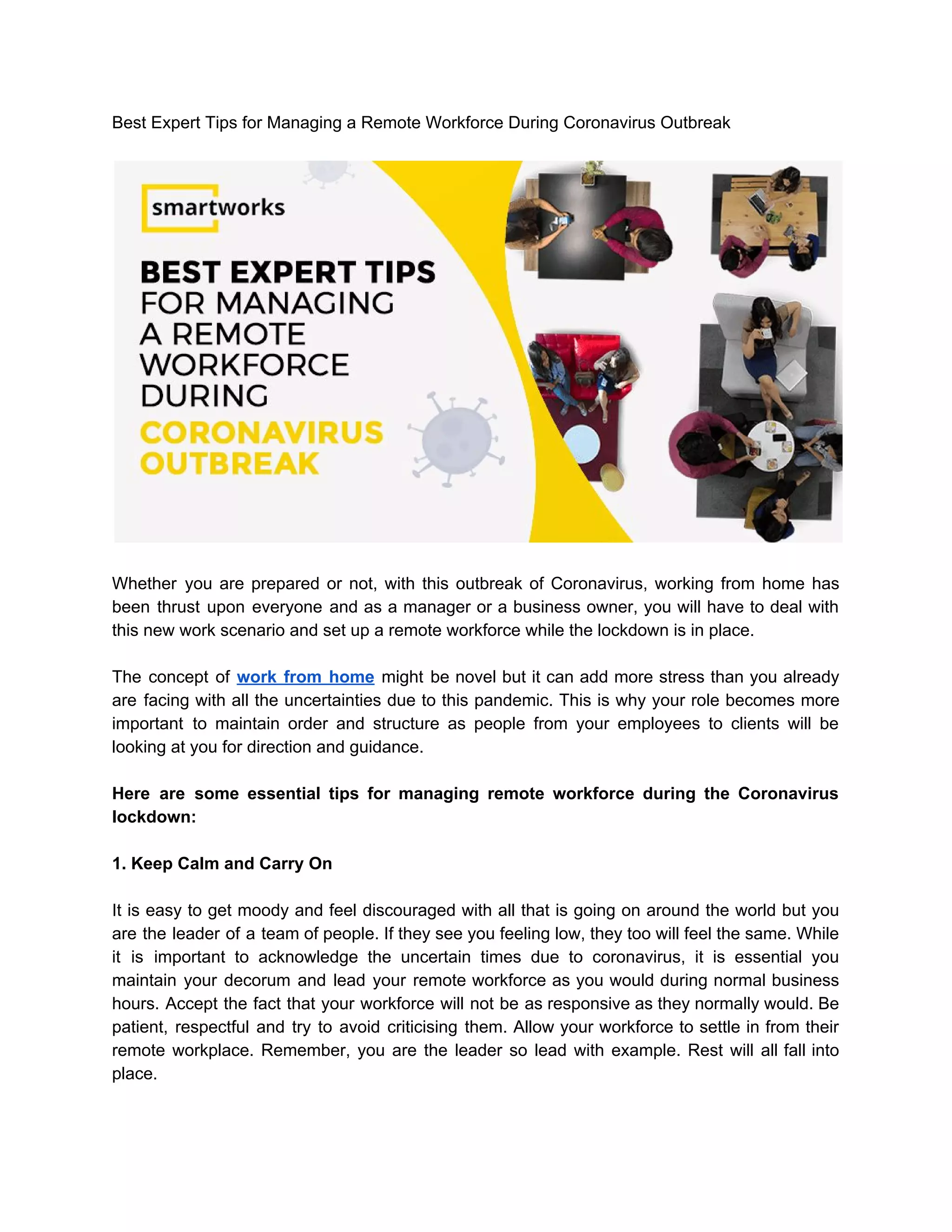 Best Expert Tips for Managing a Remote Workforce During Coronavirus Outbreak
Whether you are prepared or not, with this outbreak of Coronavirus, working from home has
been thrust upon everyone and as a manager or a business owner, you will have to deal with
this new work scenario and set up a remote workforce while the lockdown is in place.
The concept of ​work from home might be novel but it can add more stress than you already
are facing with all the uncertainties due to this pandemic. This is why your role becomes more
important to maintain order and structure as people from your employees to clients will be
looking at you for direction and guidance.
Here are some essential tips for managing remote workforce during the Coronavirus
lockdown:
1. Keep Calm and Carry On
It is easy to get moody and feel discouraged with all that is going on around the world but you
are the leader of a team of people. If they see you feeling low, they too will feel the same. While
it is important to acknowledge the uncertain times due to coronavirus, it is essential you
maintain your decorum and lead your remote workforce as you would during normal business
hours. Accept the fact that your workforce will not be as responsive as they normally would. Be
patient, respectful and try to avoid criticising them. Allow your workforce to settle in from their
remote workplace. Remember, you are the leader so lead with example. Rest will all fall into
place.
 