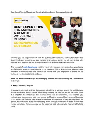 Best Expert Tips for Managing a Remote Workforce During Coronavirus Outbreak
Whether you are prepared or not, with this outbreak of Coronavirus, working from home has
been thrust upon everyone and as a manager or a business owner, you will have to deal with
this new work scenario and set up a remote workforce while the lockdown is in place.
The concept of ​work from home might be novel but it can add more stress than you already
are facing with all the uncertainties due to this pandemic. This is why your role becomes more
important to maintain order and structure as people from your employees to clients will be
looking at you for direction and guidance.
Here are some essential tips for managing remote workforce during the Coronavirus
lockdown:
1. Keep Calm and Carry On
It is easy to get moody and feel discouraged with all that is going on around the world but you
are the leader of a team of people. If they see you feeling low, they too will feel the same. While
it is important to acknowledge the uncertain times due to coronavirus, it is essential you
maintain your decorum and lead your remote workforce as you would during normal business
hours. Accept the fact that your workforce will not be as responsive as they normally would. Be
patient, respectful and try to avoid criticising them. Allow your workforce to settle in from their
remote workplace. Remember, you are the leader so lead with example. Rest will all fall into
place.
 