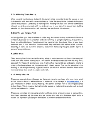 2. Do A Morning Video Meet Up
While you and your business deals with this current crisis, remember to set the agenda of your
business with your team with a video conference. There are plenty of free channels and apps to
use for this purpose. Conducting a morning video meeting will allow your remote workforce to
interact, see and communicate with you and everyone in your team. It is a good team building
exercise too. Your team members will know they are not alone in this situation.
3. Grab The Low Hanging Fruit
Try to approach your daily business in a new way. Your team is away due to the coronavirus
lockdown, business flow is uncertain and not everything is going the right way. In such times,
focus on achievable tasks. Targeting such low hanging fruits does three things to your team
members: first, it puts them in a position where they know they can achieve some outcome.
Secondly, it works as a positive direction, away from distressing thoughts. Lastly, it gives a
sense of accomplishment.
4. Coffee Break
Often, working from home can be distracting with your team members carrying on their assigned
tasks even after normal working hours. This can be due to several house work that may arise,
especially for those with children and pets. It is therefore important to set aside some time for a
group coffee break where you discuss non-work related issues. This can be sometime in the
evening or first thing in morning. Approach this as you would in an office situation where team
members take a short break or a water cooler talk.
5. Do A Daily Pep-Talk
These are uncertain times. Chances are there are many in your team who have never faced
such a situation before or were too small to remember. As a manager or ​business owner​, it is
your role to step in and do a daily check up. This can be a simple hello to providing assurance
to their fears. This is required during the initial stages of implementing remote work as most
people are not keen for change.
These are some tips for managing remote workforce during a lockdown due to ​coronavirus​.
Your team members are the ones who are helping you keep your business afloat, so as a
leader, it is imperative you can give them some of your time and calm their fears.
 