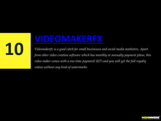 VIDEOMAKERFX
Videomakerfx is a good catch for small businesses and social media marketers. Apart
from other video creation software which has monthly or annually payment plans, this
video maker comes with a one-time payment( $27) and you will get the full royalty
videos without any kind of watermarks
10
 
