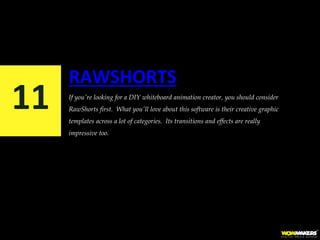 RAWSHORTS
If you're looking for a DIY whiteboard animation creator, you should consider
RawShorts first. What you'll love about this software is their creative graphic
templates across a lot of categories. Its transitions and effects are really
impressive too.
11
 