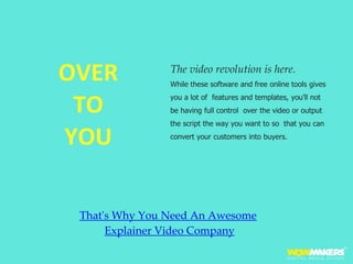 OVER
TO
YOU
The video revolution is here.
While these software and free online tools gives
you a lot of features and templates, you'll not
be having full control over the video or output
the script the way you want to so that you can
convert your customers into buyers.
That's Why You Need An Awesome
Explainer Video Company
 