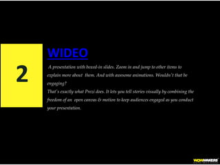 WIDEO
A presentation with boxed-in slides. Zoom in and jump to other items to
explain more about them. And with awesome animations. Wouldn't that be
engaging?
That's exactly what Prezi does. It lets you tell stories visually by combining the
freedom of an open canvas & motion to keep audiences engaged as you conduct
your presentation.
2
 