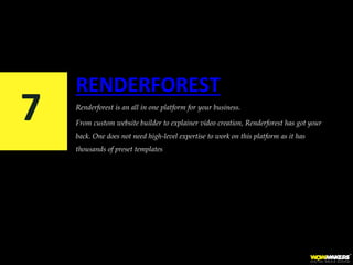 RENDERFOREST
Renderforest is an all in one platform for your business.
From custom website builder to explainer video creation, Renderforest has got your
back. One does not need high-level expertise to work on this platform as it has
thousands of preset templates
7
 