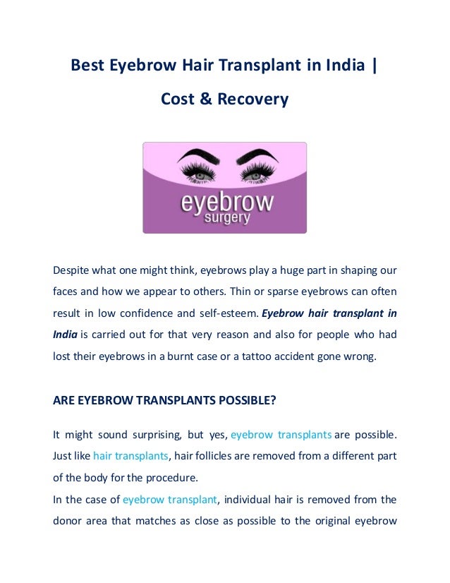 Best Eyebrow Hair Transplant in India |
Cost & Recovery
Despite what one might think, eyebrows play a huge part in shaping our
faces and how we appear to others. Thin or sparse eyebrows can often
result in low confidence and self-esteem. Eyebrow hair transplant in
India is carried out for that very reason and also for people who had
lost their eyebrows in a burnt case or a tattoo accident gone wrong.
ARE EYEBROW TRANSPLANTS POSSIBLE?
It might sound surprising, but yes, eyebrow transplants are possible.
Just like hair transplants, hair follicles are removed from a different part
of the body for the procedure.
In the case of eyebrow transplant, individual hair is removed from the
donor area that matches as close as possible to the original eyebrow
 