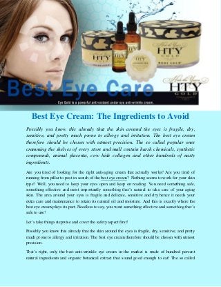 Best Eye Cream: The Ingredients to Avoid
Possibly you know this already that the skin around the eyes is fragile, dry,
sensitive, and pretty much prone to allergy and irritation. The best eye cream
therefore should be chosen with utmost precision. The so called popular ones
cramming the shelves of every store and mall contain harsh chemicals, synthetic
compounds, animal placenta, cow hide collagen and other hundreds of nasty
ingredients.
Are you tired of looking for the right anti-aging cream that actually works? Are you tired of
running from pillar to post in search of the best eye cream? Nothing seems to work for your skin
type? Well, you need to keep your eyes open and keep on reading. You need something safe,
something effective and most importantly something that’s natural to take care of your aging
skin. The area around your eyes is fragile and delicate, sensitive and dry hence it needs your
extra care and maintenance to retain its natural oil and moisture. And this is exactly where the
best eye cream plays its part. Needless to say, you want something effective and something that’s
safe to use!

Let’s take things stepwise and cover the safety aspect first!

Possibly you know this already that the skin around the eyes is fragile, dry, sensitive, and pretty
much prone to allergy and irritation. The best eye cream therefore should be chosen with utmost
precision.

That’s right, only the best anti-wrinkle eye cream in the market is made of hundred percent
natural ingredients and organic botanical extract that sound good enough to eat! The so called
 