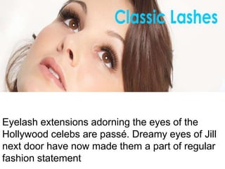 Eyelash extensions adorning the eyes of the
Hollywood celebs are passé. Dreamy eyes of Jill
next door have now made them a part of regular
fashion statement
 