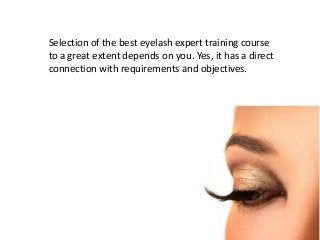 Selection of the best eyelash expert training course 
to a great extent depends on you. Yes, it has a direct 
connection with requirements and objectives. 
 