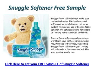 Snuggle Softener Free Sample Snuggle fabric softener helps make your clothes feel softer. The harshness and stiffness of some fabrics may not be as evident with regular use of Snuggle fabric softener. The softness is quite noticeable on laundry items like towels and sheets. Snuggle fabric softener can help reduce wrinkles in your clothes. Some materials may still need to be ironed, but adding Snuggle fabric softener to your laundry will help reduce the amount of wrinkles your laundry usually has. Click Here to get your FREE SAMPLE of Snuggle Softener 