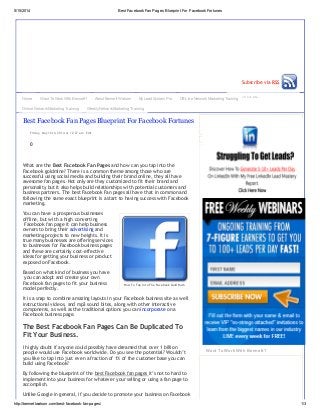5/15/2014 Best FacebookFan Pages Blueprint For FacebookFortunes
http://bennettwatson.com/best-facebook-fan-pages/ 1/3
Search our site...
Subscribe via RSS
How To Tap Into The Facebook Gold Rush
0
What are the Best Facebook Fan Pages and how can you tap into the
Facebook goldmine? There is a common theme among those who are
successful using social media and building their brand online, they all have
awesome fan pages. Not only are they customized to fit their brand and
personality but it also helps build relationships with potential customers and
business partners. The best Facebook Fan pages all have that in common and
following the same exact blueprint is a start to having success with Facebook
marketing.
You can have a prosperous businesses
offline, but with a high converting
Facebook fan page it can help business
owners to bring their advertising and
marketing projects to new heights. It is
true many businesses are offering services
to businesses for Facebook business pages
and these are certainly cost-effective
ideas for getting your business or product
exposed on Facebook.
Based on what kind of business you have
you can adopt and create your own
Facebook fan pages to fit your business
model perfectly.
It is a snap to combine amazing layouts in your Facebook business site as well
instructional videos, and mp3 sound bites, along with other interactive
components, as well as the traditional options you can incorporate on a
Facebook business page.
The Best Facebook Fan Pages Can Be Duplicated To
Fit Your Business.
I highly doubt if anyone could possibly have dreamed that over 1 billion
people would use Facebook worldwide. Do you see the potential? Wouldn’t
you like to tap into just even a fraction of 1% of the customer base you can
build using Facebook?
By following the blueprint of the best Facebook fan pages it’s not to hard to
implement into your business for whatever your selling or using a fan page to
accomplish.
Unlike Google in general, if you decide to promote your business on Facebook
Friday, May 16th, 2014 at 12:27 am Edit
Best Facebook Fan Pages Blueprint For Facebook Fortunes
Want To Work With Bennett?
Home Want To Work With Bennett? About Bennett Watson My Lead System Pro Off-Line Network Marketing Training
Online Network Marketing Training Weekly Network Marketing Training
 