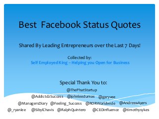@_ryanlee @RalphQuintero@SibylChavis @CEOinfluence @timothysykes
@ManagersDiary @Feeling_Success @RORWorldwide @AndreeaAyers
@Addictd2Success @johnleedumas @garyvee
@ThePhatStartup
Best Facebook Status Quotes
Shared By Leading Entrepreneurs over the Last 7 Days!
Collected by:
Self Employed King – Helping you Open for Business
Special Thank You to:
 