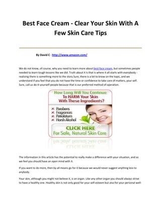 Best Face Cream - Clear Your Skin With A
              Few Skin Care Tips
____________________________________
              By David C - http://www.amazon.com/



We do not know, of course, why you need to learn more about best face cream, but sometimes people
needed to learn tough lessons like we did. Truth about it is that is where it all starts with everybody -
realizing there is something more to the story.Sure, there is a lot to know on the topic, and we
understand if you feel that you do not have the time or confidence to take care of matters, your self.
Sure, call us do-it-yourself people because that is our preferred method of operation.




The information in this article has the potential to really make a difference with your situation, and so
we feel you should have an open mind with it.

If you want to do more, then by all means go for it because we would never suggest anything less to
anybody.

Your skin, although you might not believe it, is an organ. Like any other organ you should always strive
to have a healthy one. Healthy skin is not only good for your self-esteem but also for your personal well-
 