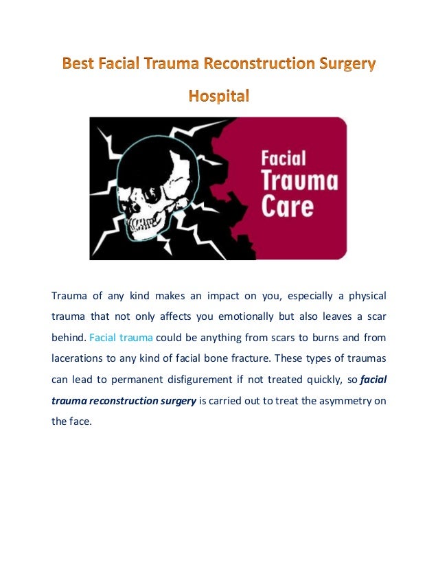 Trauma of any kind makes an impact on you, especially a physical
trauma that not only affects you emotionally but also leaves a scar
behind. Facial trauma could be anything from scars to burns and from
lacerations to any kind of facial bone fracture. These types of traumas
can lead to permanent disfigurement if not treated quickly, so facial
trauma reconstruction surgery is carried out to treat the asymmetry on
the face.
 