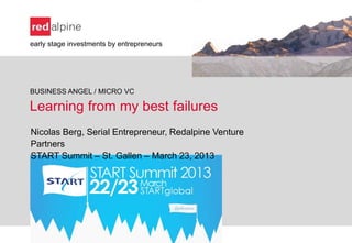early stage investments by entrepreneurs




BUSINESS ANGEL / MICRO VC

Learning from my best failures
Nicolas Berg, Serial Entrepreneur, Redalpine Venture
Partners
START Summit – St. Gallen – March 23, 2013
 