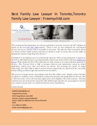 Best Family Law Lawyer In Toronto,Toronto
Family Law Lawyer : Freemychild.com
"We understand the importance of a divorce and believe in access to justice for all," explains an
article on the new Free My child website. "That is why we have designed our uncontested
divorce service in a manner that is accessible to everyone. We take the time to properly advise
our clients of their rights and pay attention to detail in order to ensure that you can make an
appropriate decision regarding your divorce."
Committed to providing access to professional expertise while saving thousands in legal fees,
all of Free My child's lawyers are professionally trained and well-versed in Ontario Family law
lawyer. What makes the Free My child process truly unique is its unprecedented approach to
divorce. The Toronto firm is able to prepare divorces and agreements using an online
application, which saves time and money for clients. By accessing the power of online
technology, Free My child is able to process divorce paperwork at a fraction of the cost while
still providing excellent legal representation for its clients.
The process to begin divorce proceedings with Free My child is easy. Simply contact the firm
via phone or email for a free consultation, and the firm prepares the application for divorce, files
it with the court, serves all necessary paperwork, and completes the entire process. Toronto
residents who are interested in using Free My child's legal expertise are encouraged to visit the
new website to learn more or contact the firm for a free consultation.
Contact Detail
GARFIN ZEIDENBERG LLP
Yonge-Norton Centre
5255 Yonge Street, Suite 800
Toronto, Ontario, Canada M2N 6P4
Phone: (416) 512-8000 ext 410; Direct (416) 642-
5410
Fax: (416) 512-9992
Email: jsyrtash@gzlegal.com
 