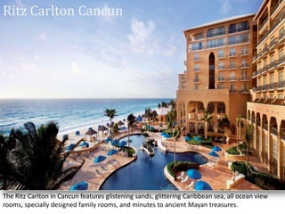 Ritz Carlton Cancun
The Ritz Carlton in Cancun features glistening sands, glittering Caribbean sea, all ocean view
rooms, specially designed family rooms, and minutes to ancient Mayan treasures.
 