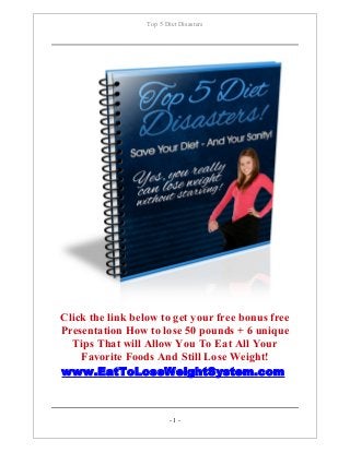 Top 5 Diet Disasters
Click the link below to get your free bonus free
Presentation How to lose 50 pounds + 6 unique
Tips That will Allow You To Eat All Your
Favorite Foods And Still Lose Weight!
www.EatToLoseWeightSystem.com
- 1 -
 