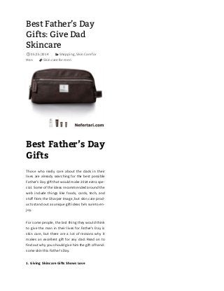 Best Father’s Day
Gifts: Give Dad
Skincare
05/15/2014 Shopping, Skin Care for
Men Skin care for men
Best Father’s Day
Gifts
Those who really care about the dads in their
lives are already searching for the best possible
Father’s Day gi! that would make 2014 extra spe-
cial. Some of the ideas recommended around the
web include things like foods, cards, tech, and
stuﬀ from the Sharper Image, but skin care prod-
ucts stand out as unique gi! ideas he’s sure to en-
joy.
For some people, the last thing they would think
to give the man in their lives for Father’s Day is
skin care, but there are a lot of reasons why it
makes an excellent gi! for any dad. Read on to
find out why you should give him the gi! of hand-
some skin this Father’s Day.
1. Giving Skincare Gi!s Shows Love

 