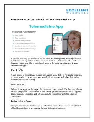 Best Features and Functionality of the Telemedicine App
If you are investing in a telemedicine platform as a startup then this blog is for you.
What makes an app different from your competitors is its functionalities and
features. In this blog, I have mentioned some of the must-have features in your
telemedicine app.
User Profile
A user profile is a must-have element displaying user’s data. For example, a picture,
address, gender, location, time zone, email, phone number and other alternative
numbers for account setting.
Geo-Location
Telemedicine apps are developed for patients to avoid travels. For that, they always
request the patient’s Geolocation to find nearby pharmacies and hospitals. It gives
them the correct direction and set approximate time of arrival to the selected
destination.
Patient Mobile Panel
This panel is essential for the user to understand the doctor’s services with the list
of health conditions. It has options for scheduling appointments.
 