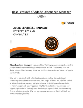 Best Features of Adobe Experience Manager
(AEM)
Adobe Experience Manager is a powerful tool that helps groups manage their online
content and create incredible digital experiences. It’s like a Swiss Army knife for
digital content, filled with everything you need to create and share content in quite a
few methods.
AEM works seamlessly with other Adobe products, making it smooth to edit
something from websites to cellular apps. This blog is all about the excellent factors
of Adobe Experience Manager and what it is able to do, inclusive of streamlining
content management, growing patron delight with customized experiences, and
supporting businesses for integration into the digital global. Whether in marketing,
IT, or production, studying AEM can open up new avenues so that it will hook up
with human beings online.
 
