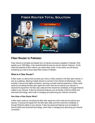 Fiber Router in Pakistan
Fiber internet is the latest and fastest form of internet connection available in Pakistan. With
speeds up to 1000 Mbps, it has revolutionized the way we use the internet. However, to fully
utilize the potential of fiber internet, you need a fiber router. In this article, we will discuss
everything you need to know about fiber routers in Pakistan.
What is a Fiber Router?
A fiber router is a device that connects your home or office network to the fiber optic internet. It
acts as a gateway, allowing multiple devices to connect to the internet simultaneously. It also
provides a secure and stable connection, ensuring a smooth internet experience. A fiber router
works by converting the fiber optic signal into a form that can be used by your devices. It
receives the signal from the fiber optic cable and then transmits it wirelessly or through Ethernet
cables to your devices. It also has advanced features such as Quality of Service (QoS) and
dual-band technology, which help in managing and optimizing your internet connection.
How Does a Fiber Router Work?
A fiber router works by converting the fiber optic signal into a form that can be used by your
devices. It receives the signal from the fiber optic cable and then transmits it wirelessly or
through Ethernet cables to your devices. It also has advanced features such as Quality of
Service (QoS) and dual-band technology, which help in managing and optimizing your internet
connection.
 