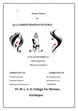 A
Seminar Report
On
Top 10COSMETICBRANDSINTHEWORLD
In the partial fulfillment
Of the degree of
Masterin commerce
SUBMITTED TO SUBMITTED BY
Prof Ravneet Kaur Ms. Kirandeep kaur
Assistant Professor Class Roll No. 4204
Department of Commerce UniRoll No.
Pt. M. L. S. D. Collage for Women,
Gurdaspur
 
