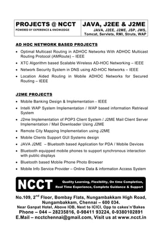 PROJECTS @ NCCT                         JAVA, J2EE & J2ME
POWERED BY EXPERIENCE & KNOWLEDGE            JAVA, J2EE, J2ME, JSP, JWS,
                                         Tomcat, Servlets, RMI, Struts, WAP

AD HOC NETWORK BASED PROJECTS
• Optimal Multicast Routing in ADHOC Networks With ADHOC Multicast
  Routing Protocol (AMRoute) – IEEE
• XTC Algorithm based Scalable Wireless AD-HOC Networking – IEEE
• Network Security System in DNS using AD-HOC Networks – IEEE
• Location Aided Routing in Mobile ADHOC Networks for Secured
  Routing – IEEE


J2ME PROJECTS
• Mobile Banking Design & Implementation - IEEE
• Intelli WAP System Implementation / WAP based information Retrieval
  System
• J2me Implementation of POP3 Client System / J2ME Mail Client Server
  Implementation / Mail Downloader Using J2ME
• Remote City Mapping Implementation using J2ME
• Mobile Clients Support GUI Systems design
• JAVA J2ME – Bluetooth based Application for PDA / Mobile Devices
• Bluetooth equipped mobile phones to support synchronous interaction
  with public displays
• Bluetooth based Mobile Phone Photo Browser
• Mobile Info Service Provider – Online Data & information Access System


                            Quality Learning, Flexibility, On time Completion,
                        Real Time Experience, Complete Guidance & Support


No.109, 2nd Floor, Bombay Flats, Nungambakkam High Road,
             Nungambakkam, Chennai – 600 034.
Near Ganpat Hotel, Above IOB, Next to ICICI, Opp to cakes’n’Bakes
 Phone – 044 – 28235816, 0-98411 93224, 0-9380102891
E.Mail – ncctchennai@gmail.com, Visit us at www.ncct.in
 