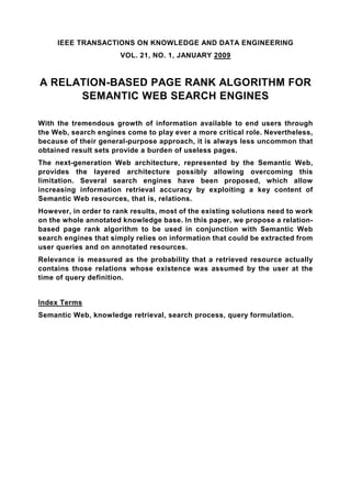 IEEE TRANSACTIONS ON KNOWLEDGE AND DATA ENGINEERING
                       VOL. 21, NO. 1, JANUARY 2009


A RELATION-BASED PAGE RANK ALGORITHM FOR
      SEMANTIC WEB SEARCH ENGINES

With the tremendous growth of information available to end users through
the Web, search engines come to play ever a more critical role. Nevertheless,
because of their general-purpose approach, it is always less uncommon that
obtained result sets provide a burden of useless pages.
The next-generation Web architecture, represented by the Semantic Web,
provides the layered architecture possibly allowing overcoming this
limitation. Several search engines have been proposed, which allow
increasing information retrieval accuracy by exploiting a key content of
Semantic Web resources, that is, relations.
However, in order to rank results, most of the existing solutions need to work
on the whole annotated knowledge base. In this paper, we propose a relation-
based page rank algorithm to be used in conjunction with Semantic Web
search engines that simply relies on information that could be extracted from
user queries and on annotated resources.
Relevance is measured as the probability that a retrieved resource actually
contains those relations whose existence was assumed by the user at the
time of query definition.


Index Terms
Semantic Web, knowledge retrieval, search process, query formulation.
 
